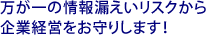 万が一の情報漏えいリスクから企業経営をお守りします！